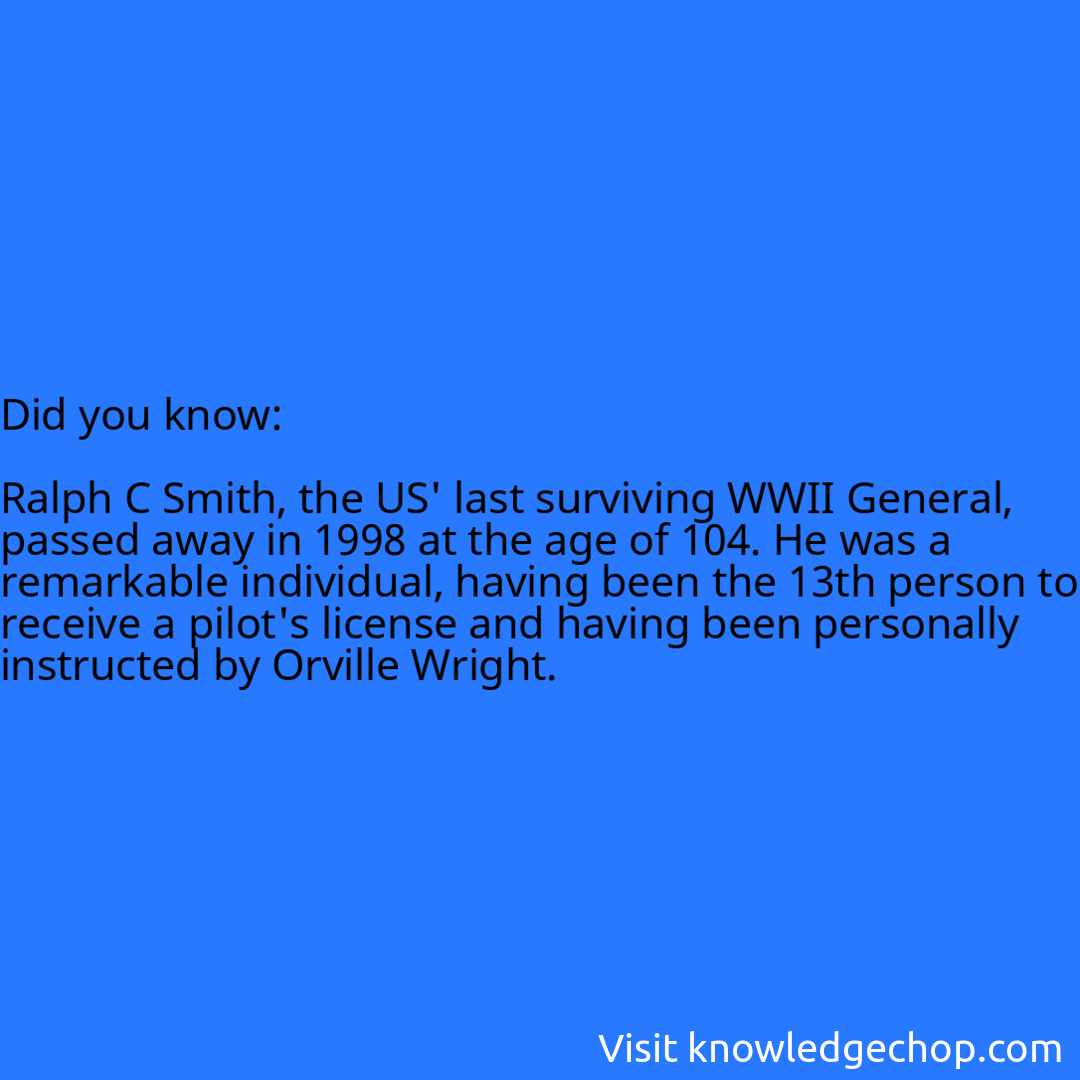   Ralph C Smith, the US' last surviving WWII General, passed away in 1998 at the age of 104. He was a remarkable individual, having been the 13th person to receive a pilot's license and having been personally instructed by Orville Wright.