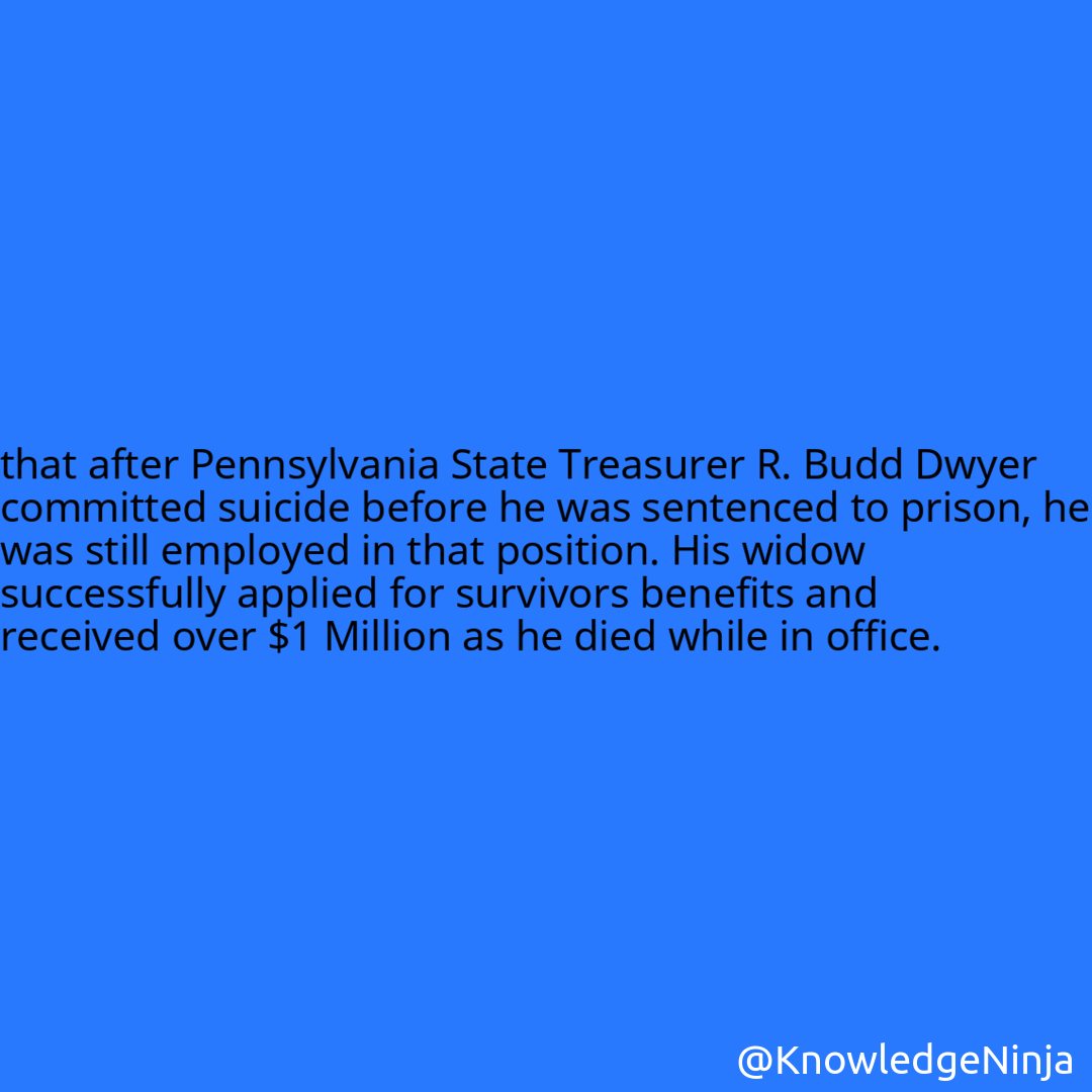 
that after Pennsylvania State Treasurer R. Budd Dwyer committed suicide before he was sentenced to prison, he was still employed in that position. His widow successfully applied for survivors benefits and received over $1 Million as he died while in office.