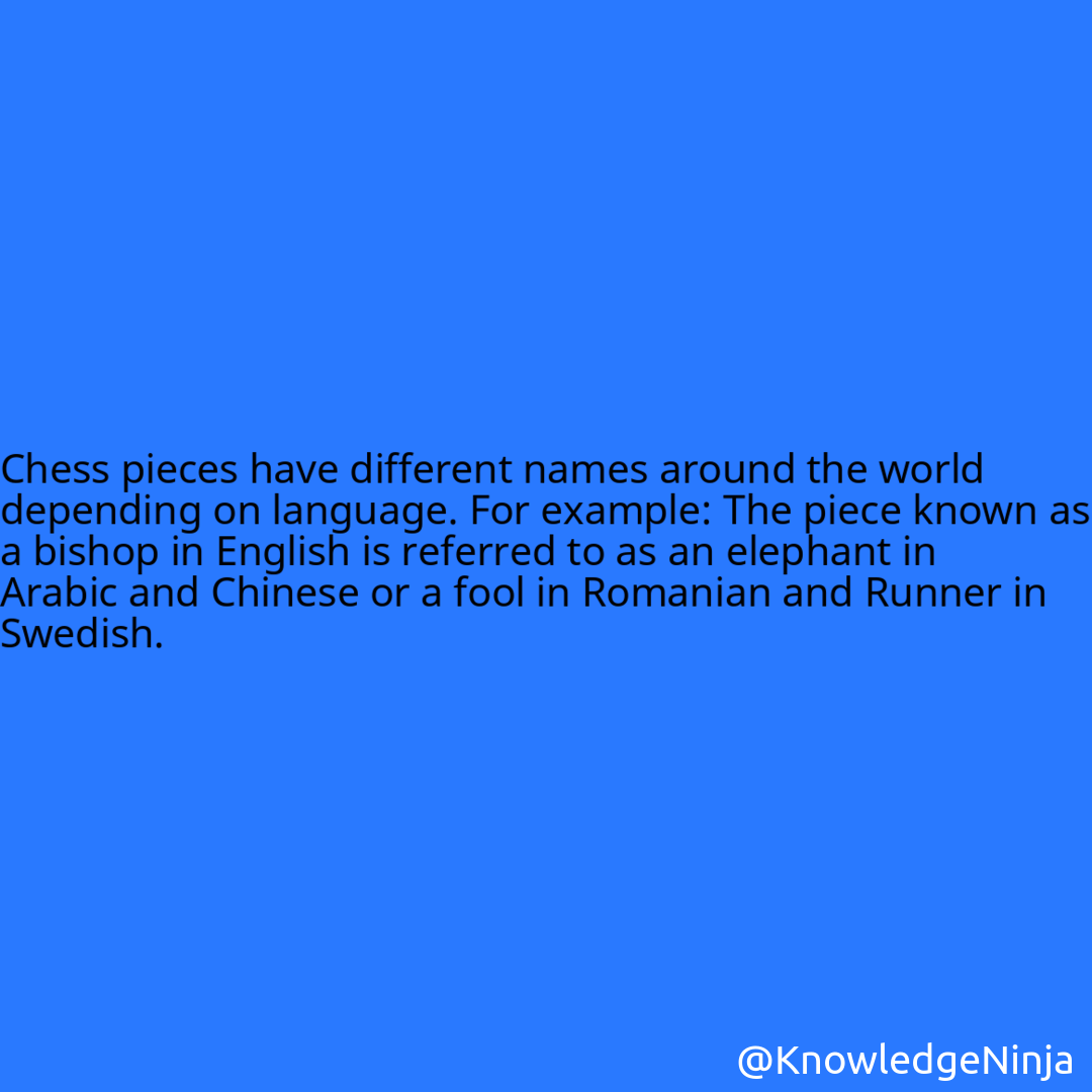 
Chess pieces have different names around the world depending on language. For example: The piece known as a bishop in English is referred to as an elephant in Arabic and Chinese or a fool in Romanian and Runner in Swedish.