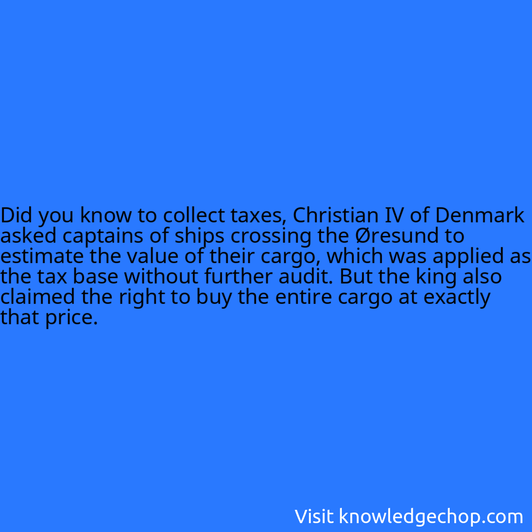 to collect taxes, Christian IV of Denmark asked captains of ships crossing the Øresund to estimate the value of their cargo, which was applied as the tax base without further audit. But the king also claimed the right to buy the entire cargo at exactly that price.