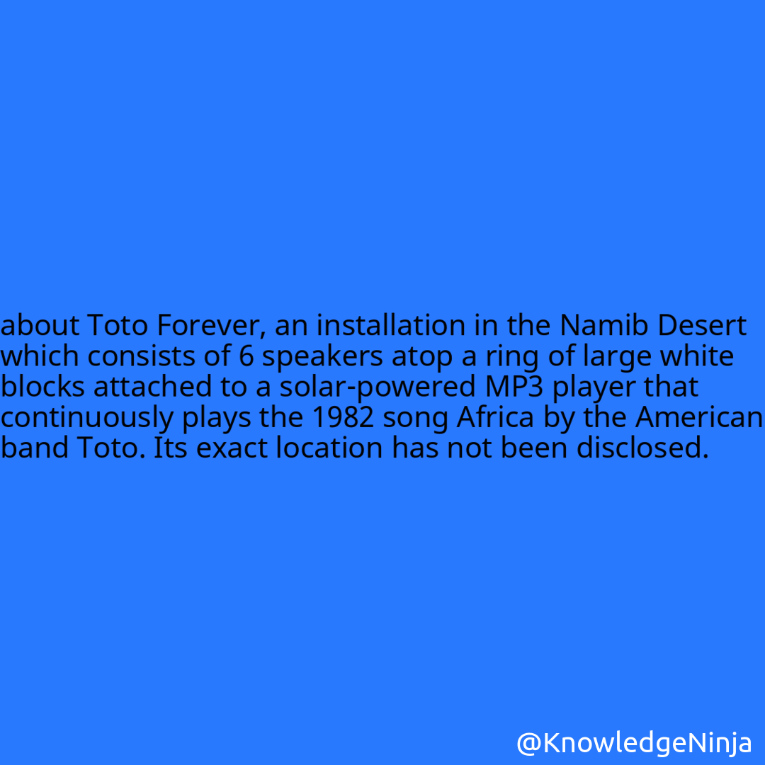 
about Toto Forever, an installation in the Namib Desert which consists of 6 speakers atop a ring of large white blocks attached to a solar-powered MP3 player that continuously plays the 1982 song Africa by the American band Toto. Its exact location has not been disclosed.