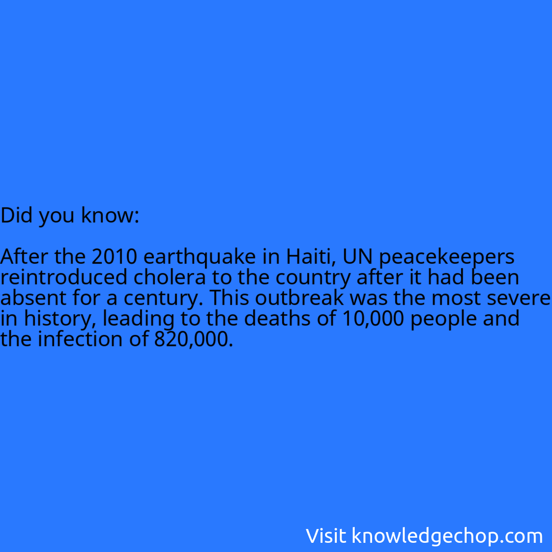   After the 2010 earthquake in Haiti, UN peacekeepers reintroduced cholera to the country after it had been absent for a century. This outbreak was the most severe in history, leading to the deaths of 10,000 people and the infection of 820,000.