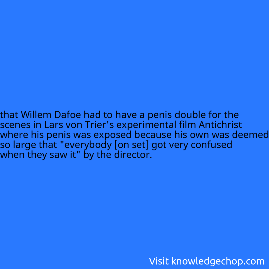 that Willem Dafoe had to have a penis double for the scenes in Lars von Trier's experimental film Antichrist where his penis was exposed because his own was deemed so large that 