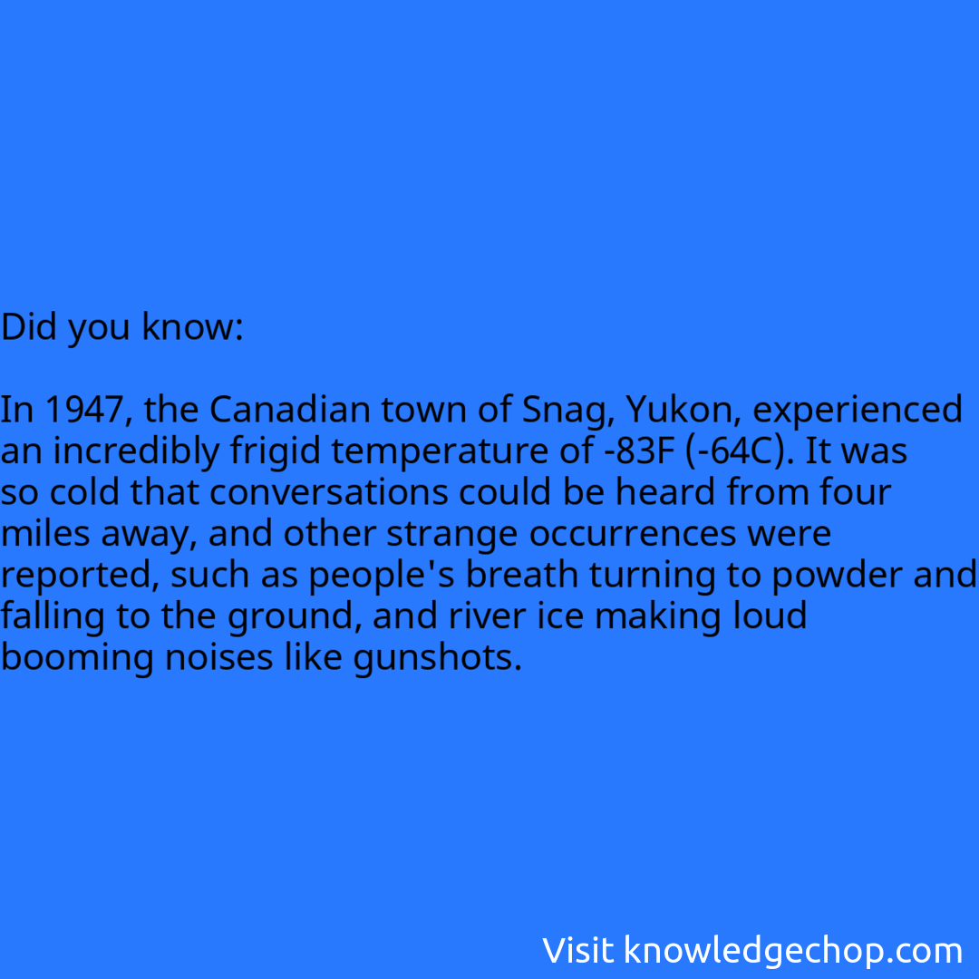   In 1947, the Canadian town of Snag, Yukon, experienced an incredibly frigid temperature of -83F (-64C). It was so cold that conversations could be heard from four miles away, and other strange occurrences were reported, such as people's breath turning to powder and falling to the ground, and river ice making loud booming noises like gunshots.