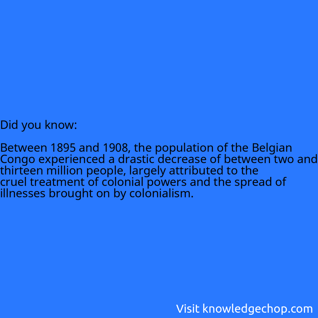   Between 1895 and 1908, the population of the Belgian Congo experienced a drastic decrease of between two and thirteen million people, largely attributed to the cruel treatment of colonial powers and the spread of illnesses brought on by colonialism.