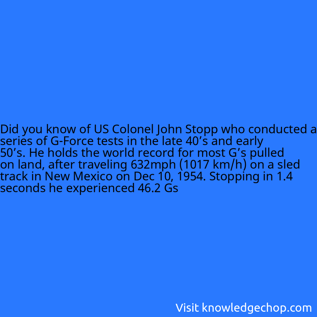 of US Colonel John Stopp who conducted a series of G-Force tests in the late 40’s and early 50’s. He holds the world record for most G’s pulled on land, after traveling 632mph (1017 km/h) on a sled track in New Mexico on Dec 10, 1954. Stopping in 1.4 seconds he experienced 46.2 Gs