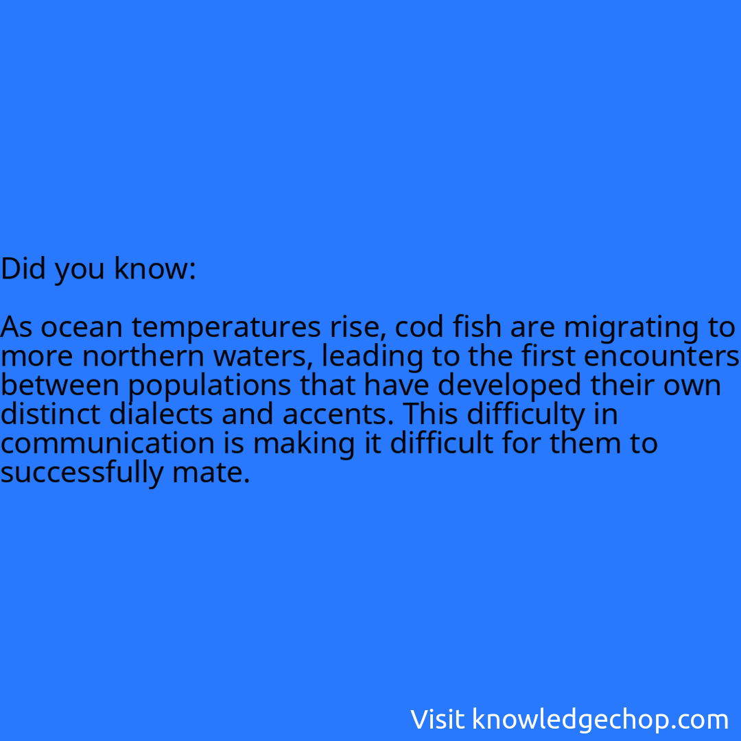   As ocean temperatures rise, cod fish are migrating to more northern waters, leading to the first encounters between populations that have developed their own distinct dialects and accents. This difficulty in communication is making it difficult for them to successfully mate.
