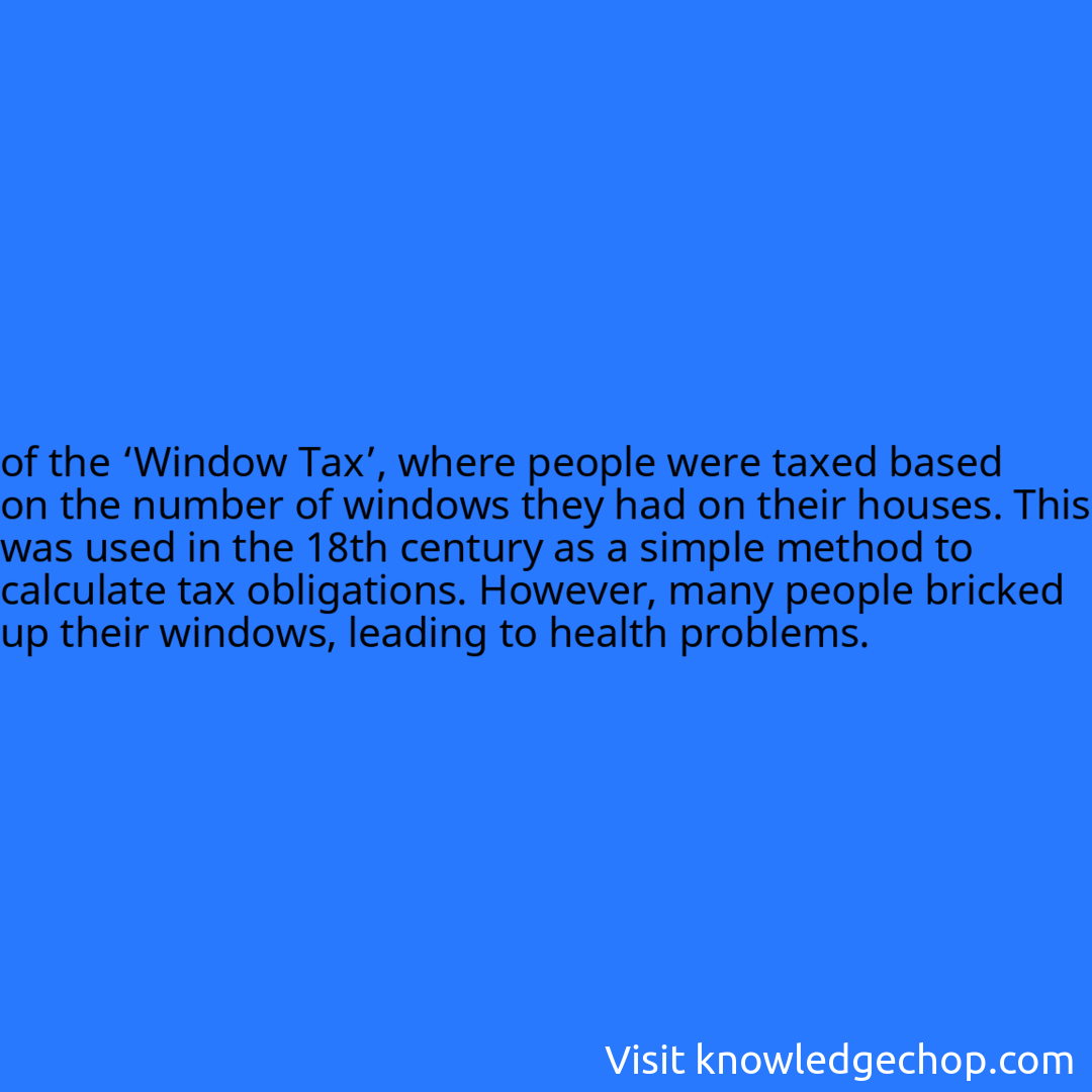 
of the ‘Window Tax’, where people were taxed based on the number of windows they had on their houses. This was used in the 18th century as a simple method to calculate tax obligations. However, many people bricked up their windows, leading to health problems.