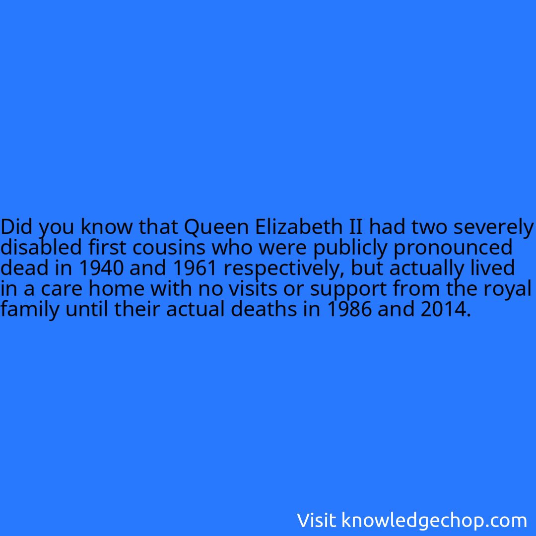 that Queen Elizabeth II had two severely disabled first cousins who were publicly pronounced dead in 1940 and 1961 respectively, but actually lived in a care home with no visits or support from the royal family until their actual deaths in 1986 and 2014.