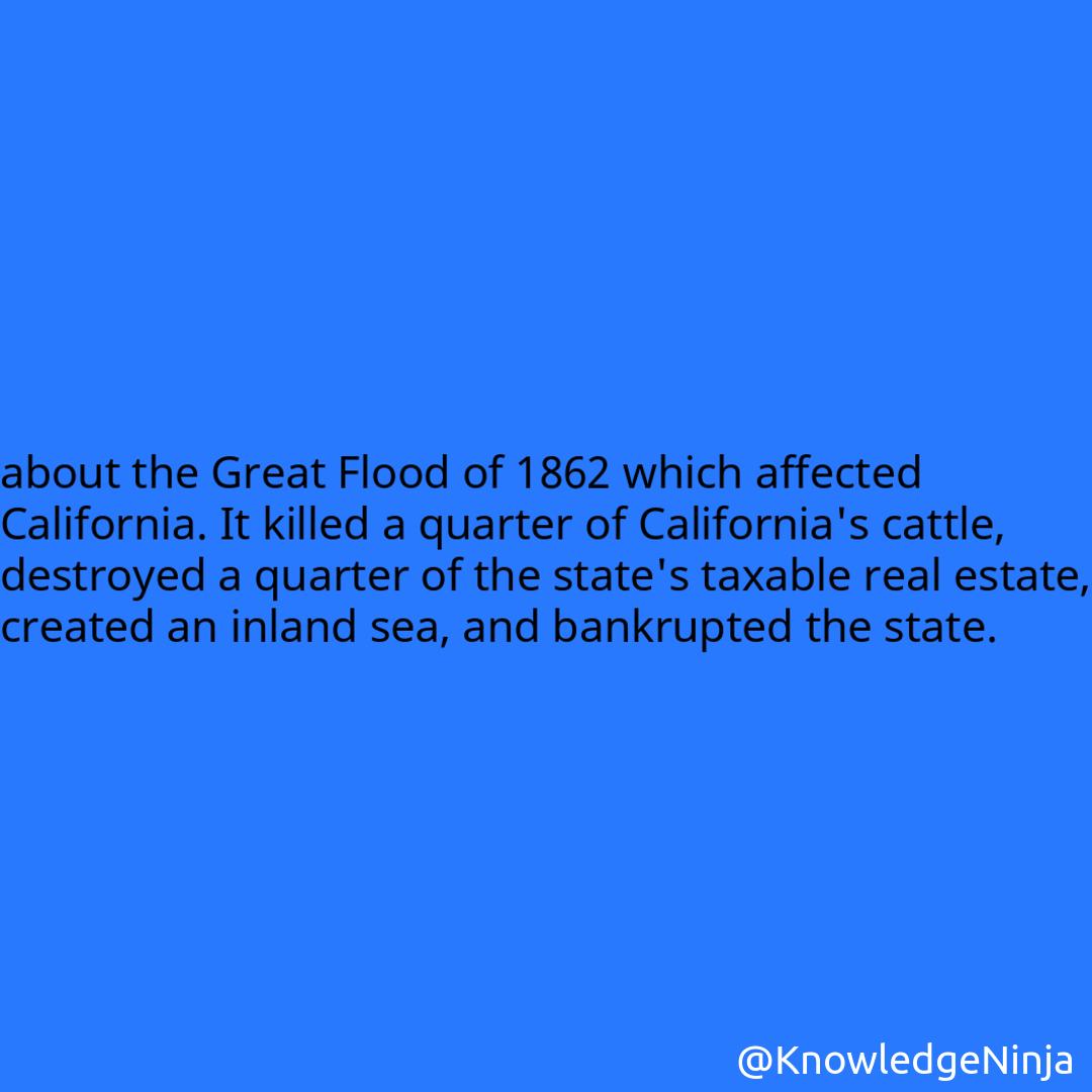 
about the Great Flood of 1862 which affected California. It killed a quarter of California's cattle, destroyed a quarter of the state's taxable real estate, created an inland sea, and bankrupted the state.