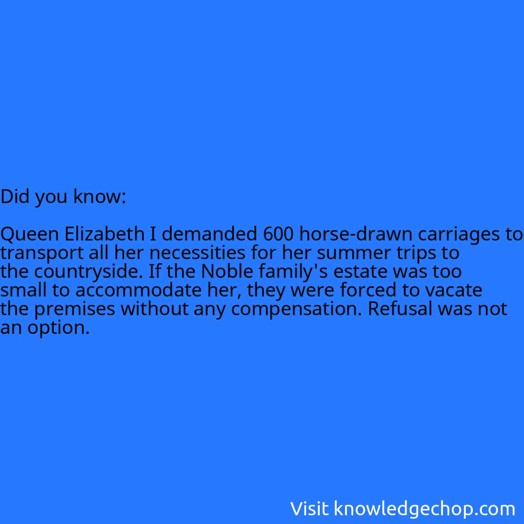   Queen Elizabeth I demanded 600 horse-drawn carriages to transport all her necessities for her summer trips to the countryside. If the Noble family's estate was too small to accommodate her, they were forced to vacate the premises without any compensation. Refusal was not an option.