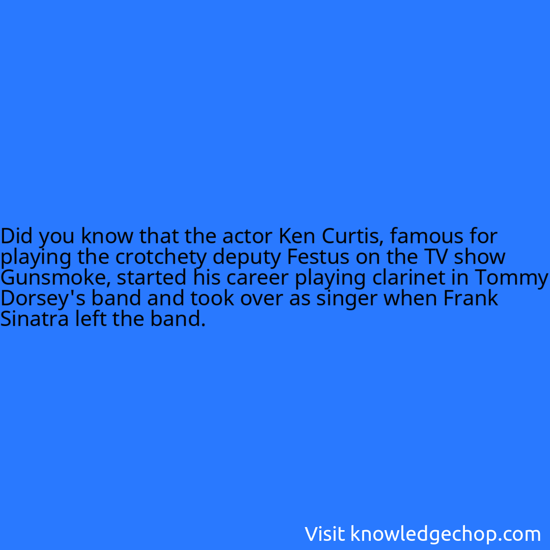 that the actor Ken Curtis, famous for playing the crotchety deputy Festus on the TV show Gunsmoke, started his career playing clarinet in Tommy Dorsey's band and took over as singer when Frank Sinatra left the band.