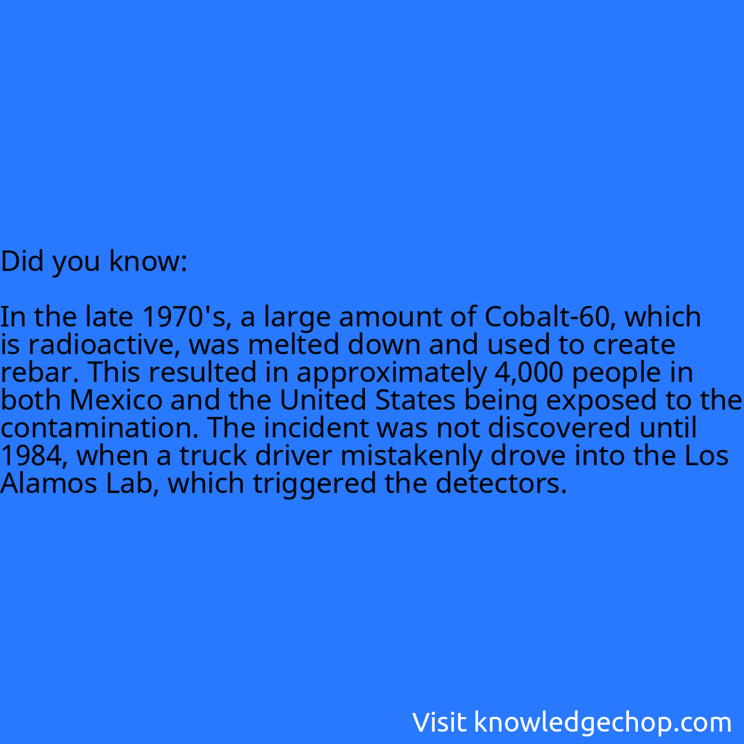   In the late 1970's, a large amount of Cobalt-60, which is radioactive, was melted down and used to create rebar. This resulted in approximately 4,000 people in both Mexico and the United States being exposed to the contamination. The incident was not discovered until 1984, when a truck driver mistakenly drove into the Los Alamos Lab, which triggered the detectors.