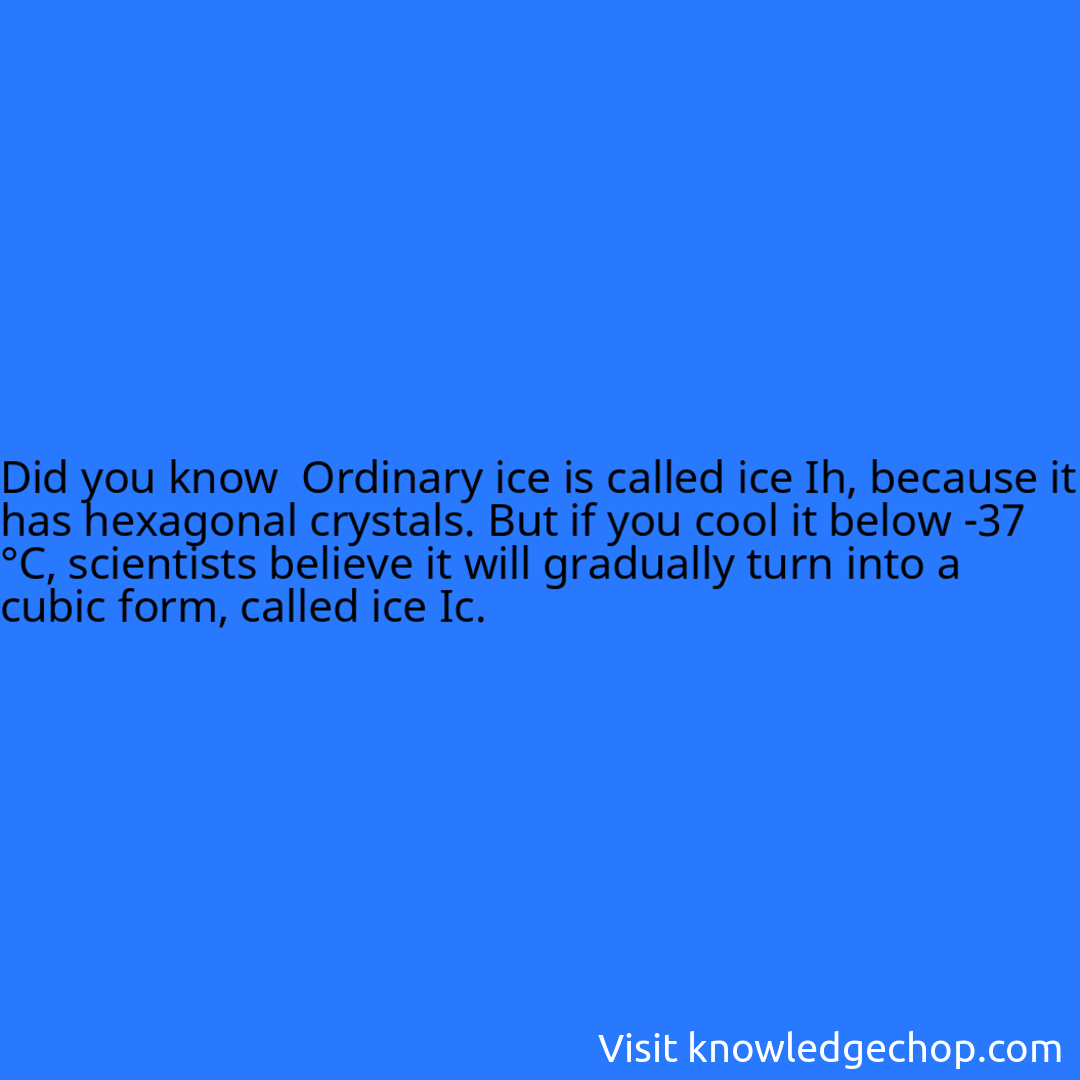  Ordinary ice is called ice Ih, because it has hexagonal crystals. But if you cool it below -37 °C, scientists believe it will gradually turn into a cubic form, called ice Ic.