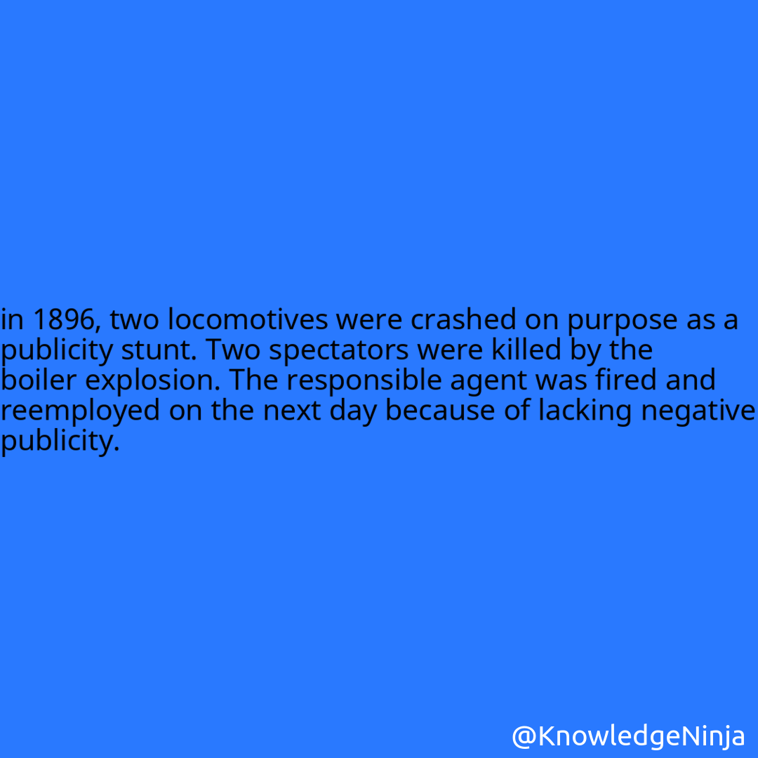 
in 1896, two locomotives were crashed on purpose as a publicity stunt. Two spectators were killed by the boiler explosion. The responsible agent was fired and reemployed on the next day because of lacking negative publicity.