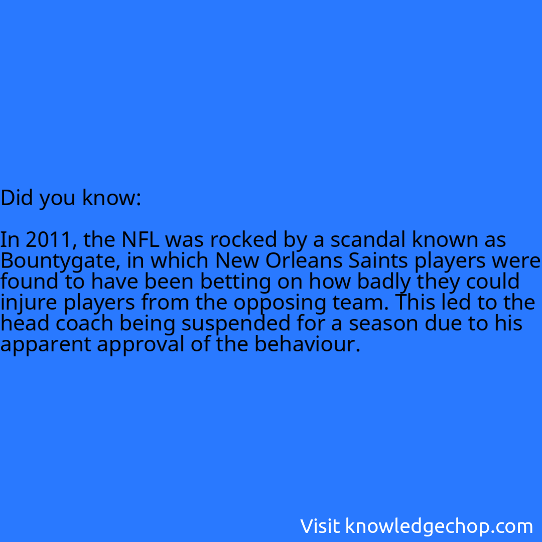   In 2011, the NFL was rocked by a scandal known as Bountygate, in which New Orleans Saints players were found to have been betting on how badly they could injure players from the opposing team. This led to the head coach being suspended for a season due to his apparent approval of the behaviour.