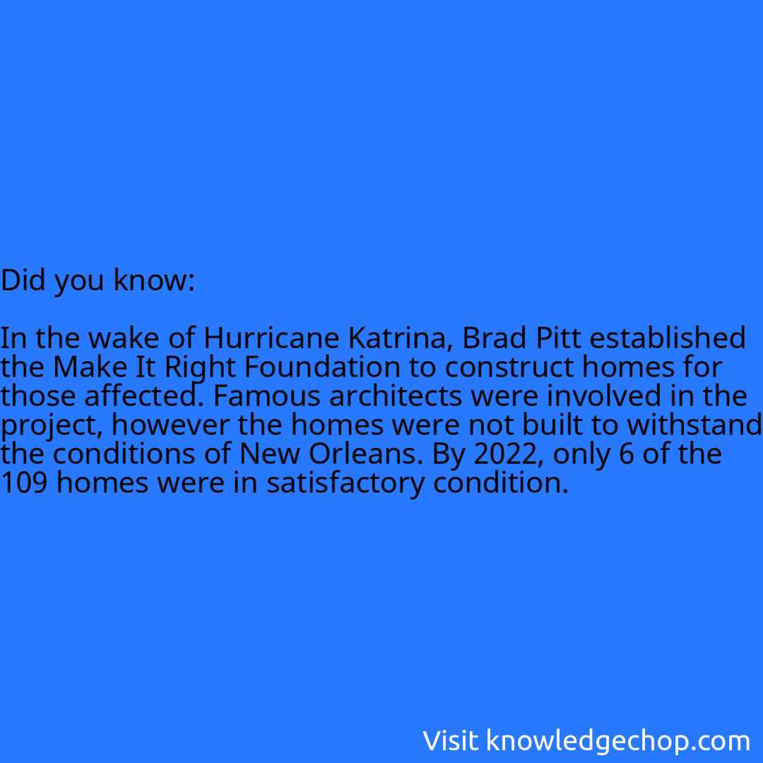   In the wake of Hurricane Katrina, Brad Pitt established the Make It Right Foundation to construct homes for those affected. Famous architects were involved in the project, however the homes were not built to withstand the conditions of New Orleans. By 2022, only 6 of the 109 homes were in satisfactory condition.