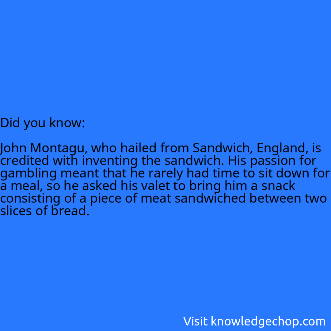   John Montagu, who hailed from Sandwich, England, is credited with inventing the sandwich. His passion for gambling meant that he rarely had time to sit down for a meal, so he asked his valet to bring him a snack consisting of a piece of meat sandwiched between two slices of bread.