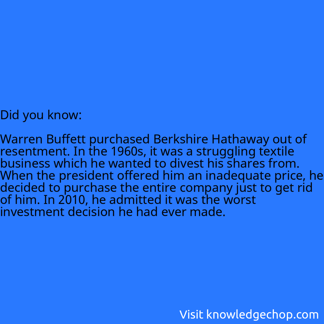   Warren Buffett purchased Berkshire Hathaway out of resentment. In the 1960s, it was a struggling textile business which he wanted to divest his shares from. When the president offered him an inadequate price, he decided to purchase the entire company just to get rid of him. In 2010, he admitted it was the worst investment decision he had ever made.