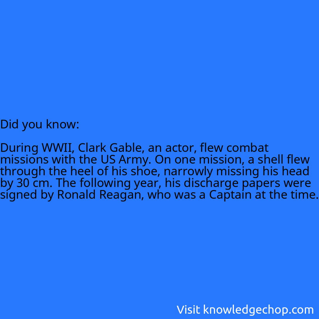   During WWII, Clark Gable, an actor, flew combat missions with the US Army. On one mission, a shell flew through the heel of his shoe, narrowly missing his head by 30 cm. The following year, his discharge papers were signed by Ronald Reagan, who was a Captain at the time.