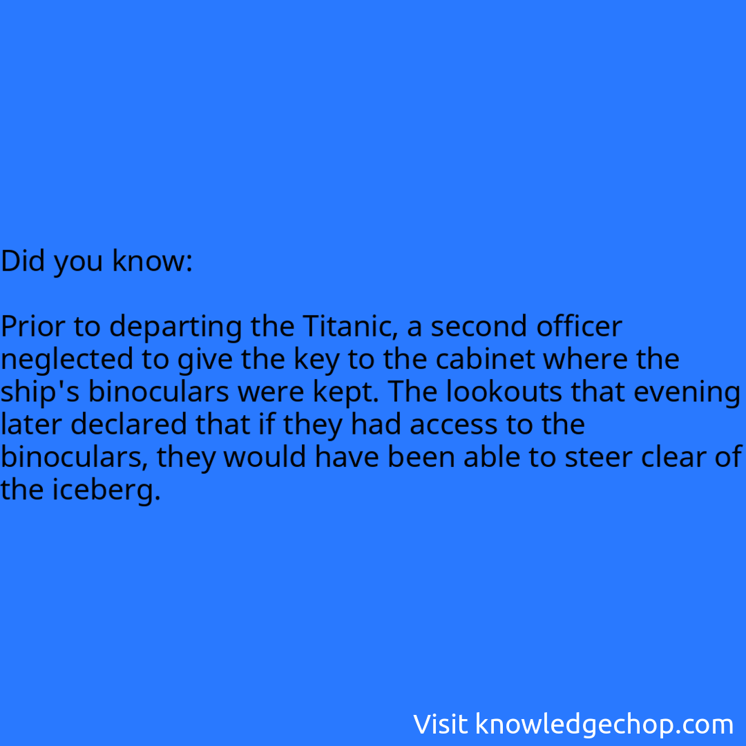   Prior to departing the Titanic, a second officer neglected to give the key to the cabinet where the ship's binoculars were kept. The lookouts that evening later declared that if they had access to the binoculars, they would have been able to steer clear of the iceberg.