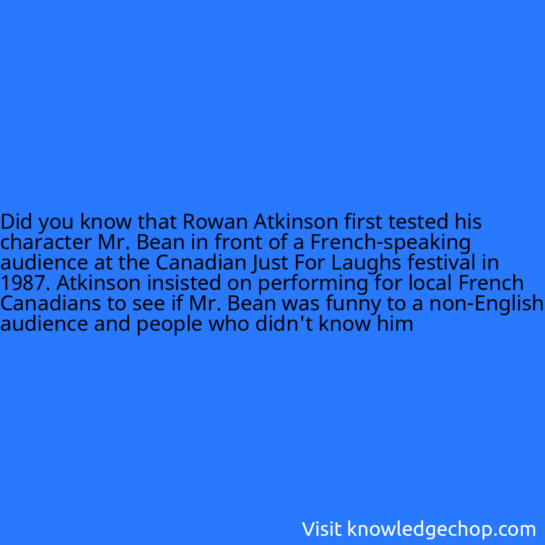 that Rowan Atkinson first tested his character Mr. Bean in front of a French-speaking audience at the Canadian Just For Laughs festival in 1987. Atkinson insisted on performing for local French Canadians to see if Mr. Bean was funny to a non-English audience and people who didn't know him
