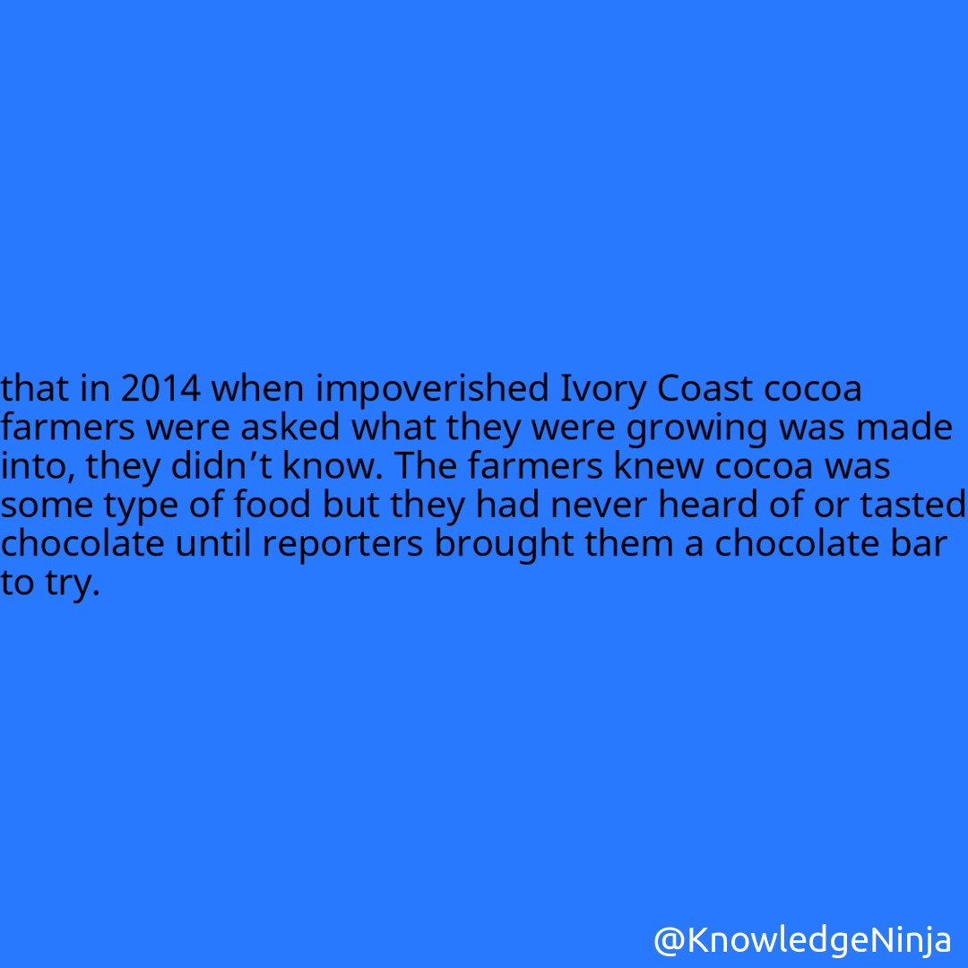 
that in 2014 when impoverished Ivory Coast cocoa farmers were asked what they were growing was made into, they didn’t know. The farmers knew cocoa was some type of food but they had never heard of or tasted chocolate until reporters brought them a chocolate bar to try.