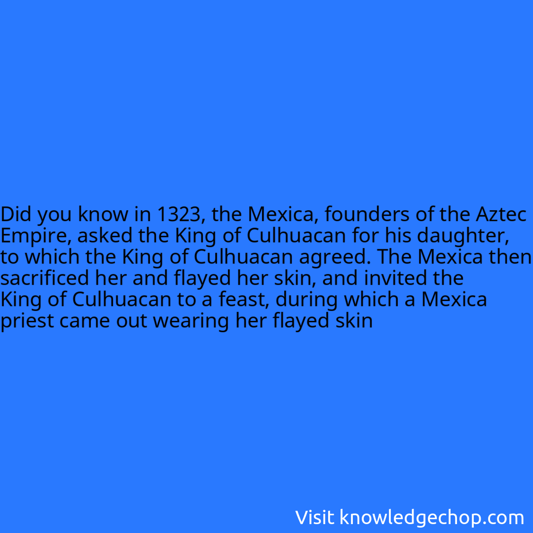 in 1323, the Mexica, founders of the Aztec Empire, asked the King of Culhuacan for his daughter, to which the King of Culhuacan agreed. The Mexica then sacrificed her and flayed her skin, and invited the King of Culhuacan to a feast, during which a Mexica priest came out wearing her flayed skin