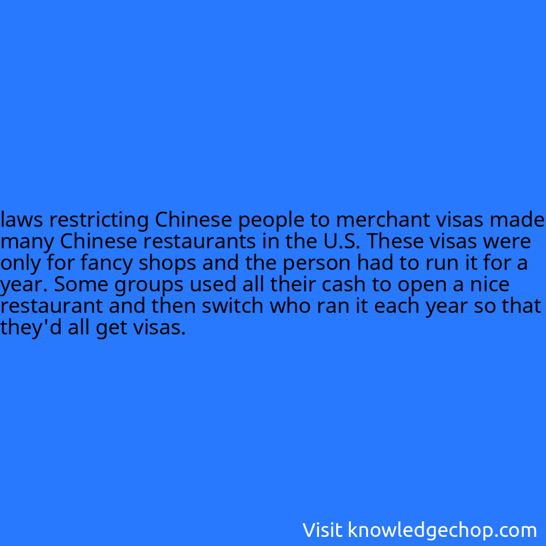 
laws restricting Chinese people to merchant visas made many Chinese restaurants in the U.S. These visas were only for fancy shops and the person had to run it for a year. Some groups used all their cash to open a nice restaurant and then switch who ran it each year so that they'd all get visas.