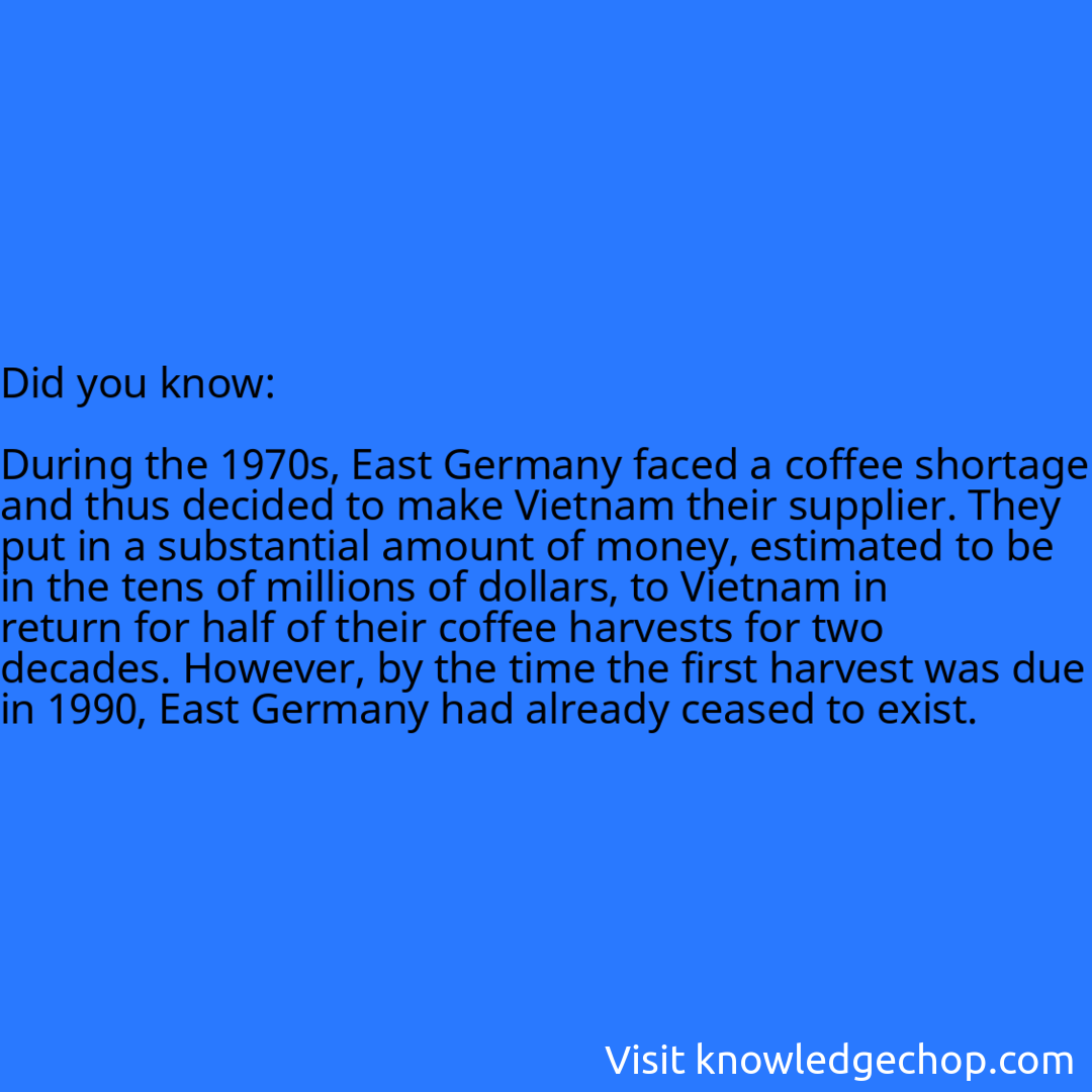   During the 1970s, East Germany faced a coffee shortage and thus decided to make Vietnam their supplier. They put in a substantial amount of money, estimated to be in the tens of millions of dollars, to Vietnam in return for half of their coffee harvests for two decades. However, by the time the first harvest was due in 1990, East Germany had already ceased to exist.