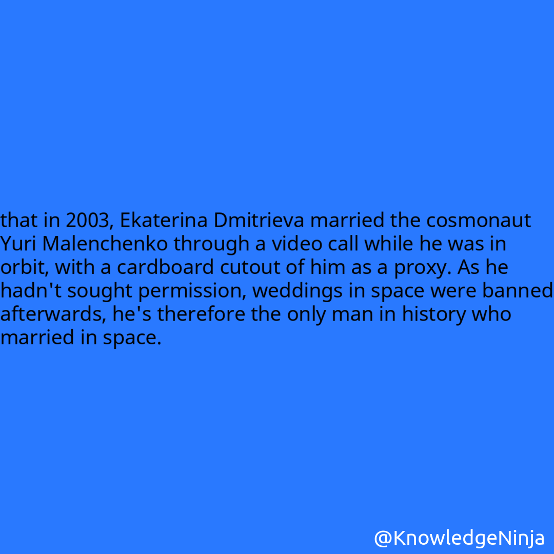 
that in 2003, Ekaterina Dmitrieva married the cosmonaut Yuri Malenchenko through a video call while he was in orbit, with a cardboard cutout of him as a proxy. As he hadn't sought permission, weddings in space were banned afterwards, he's therefore the only man in history who married in space.