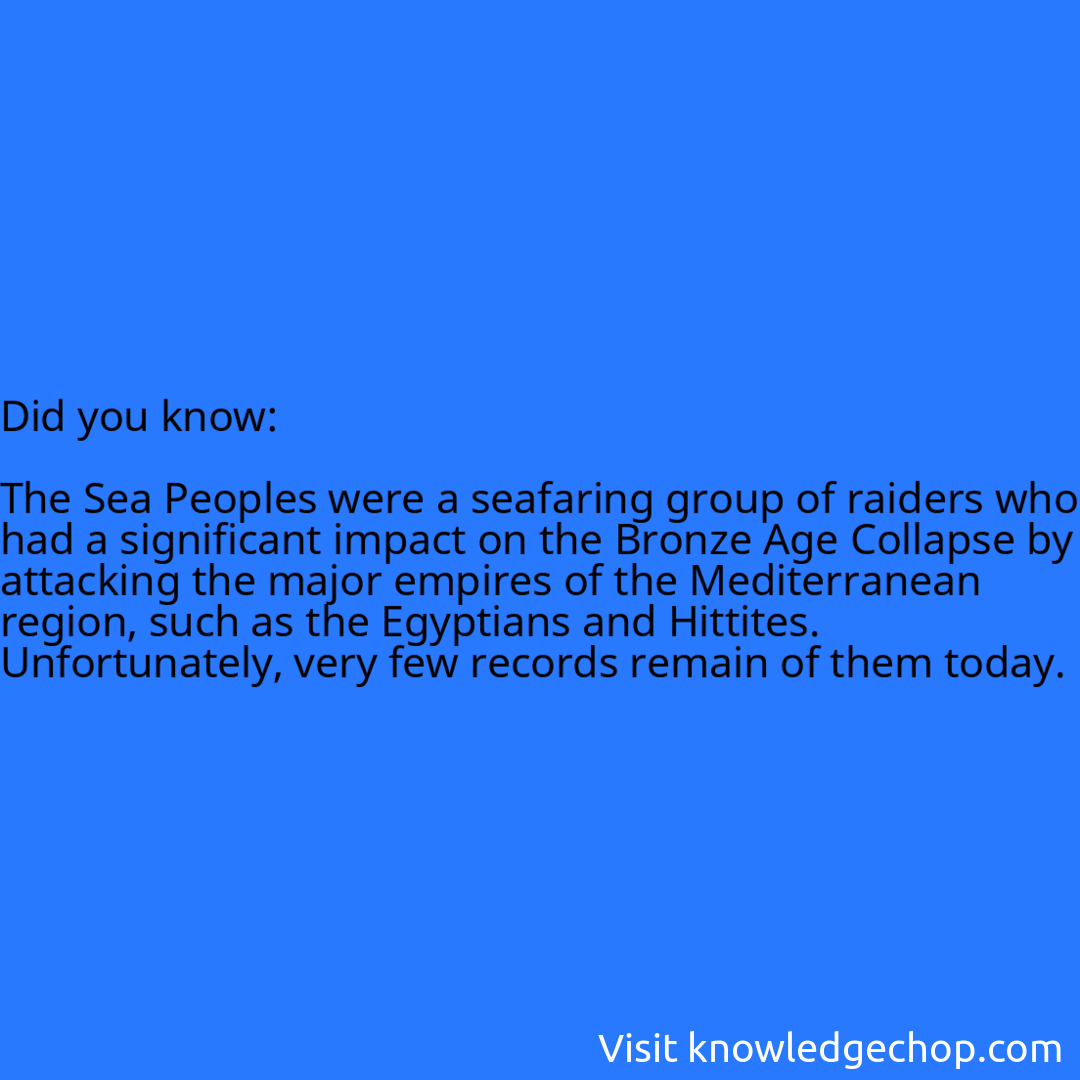   The Sea Peoples were a seafaring group of raiders who had a significant impact on the Bronze Age Collapse by attacking the major empires of the Mediterranean region, such as the Egyptians and Hittites. Unfortunately, very few records remain of them today.