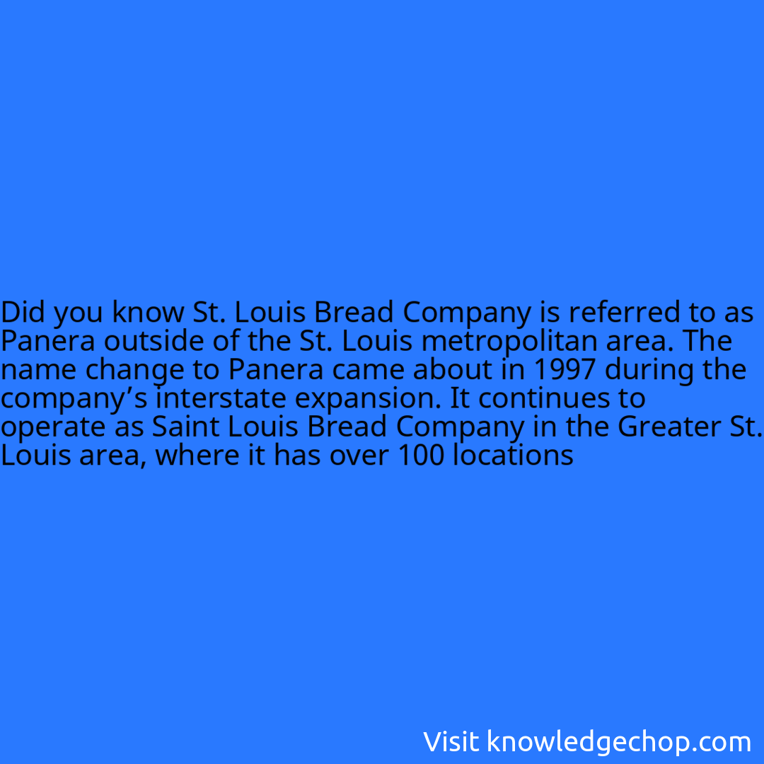 St. Louis Bread Company is referred to as Panera outside of the St. Louis metropolitan area. The name change to Panera came about in 1997 during the company’s interstate expansion. It continues to operate as Saint Louis Bread Company in the Greater St. Louis area, where it has over 100 locations