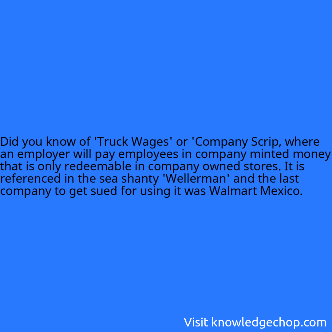 of 'Truck Wages' or 'Company Scrip, where an employer will pay employees in company minted money that is only redeemable in company owned stores. It is referenced in the sea shanty 'Wellerman' and the last company to get sued for using it was Walmart Mexico.