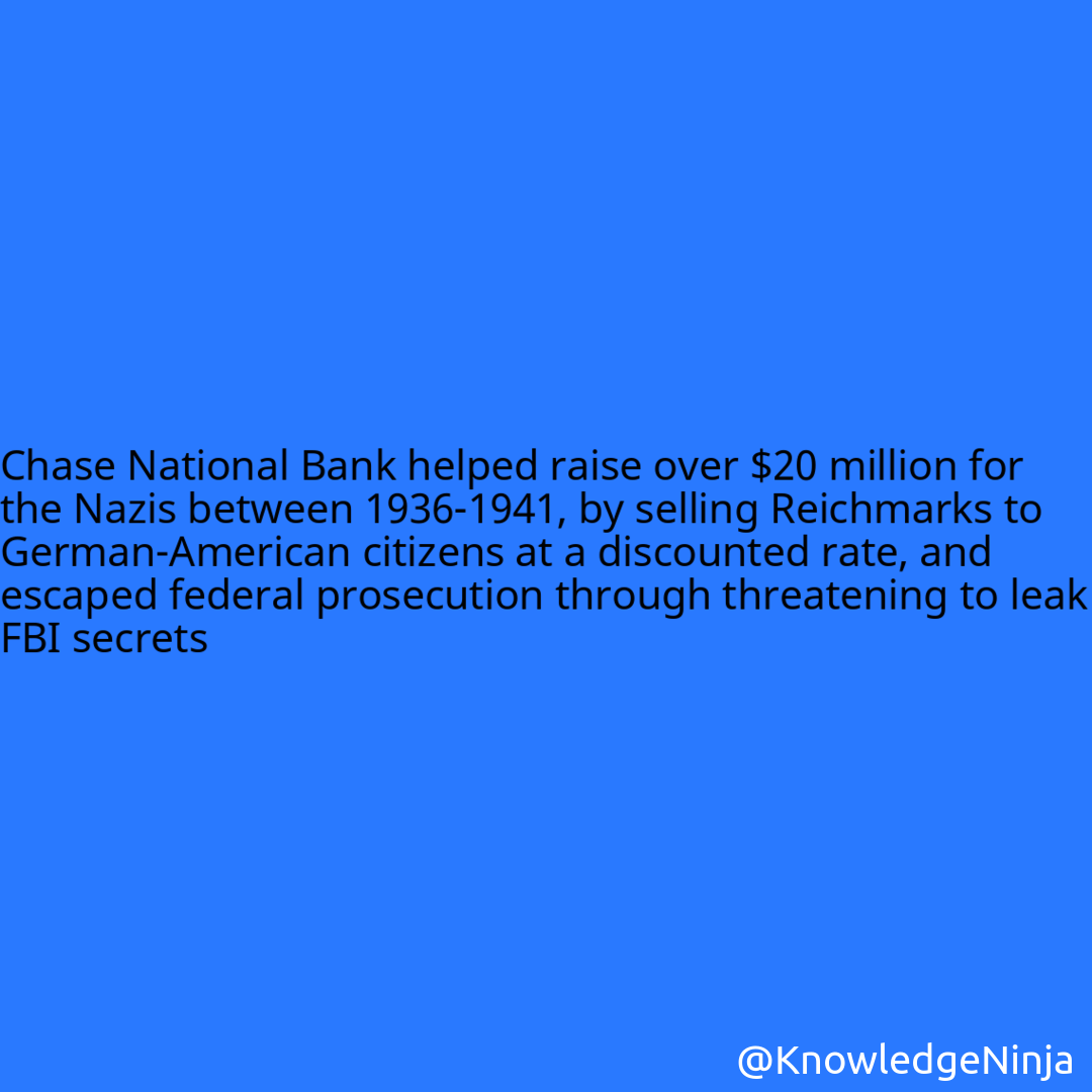 
Chase National Bank helped raise over $20 million for the Nazis between 1936-1941, by selling Reichmarks to German-American citizens at a discounted rate, and escaped federal prosecution through threatening to leak FBI secrets