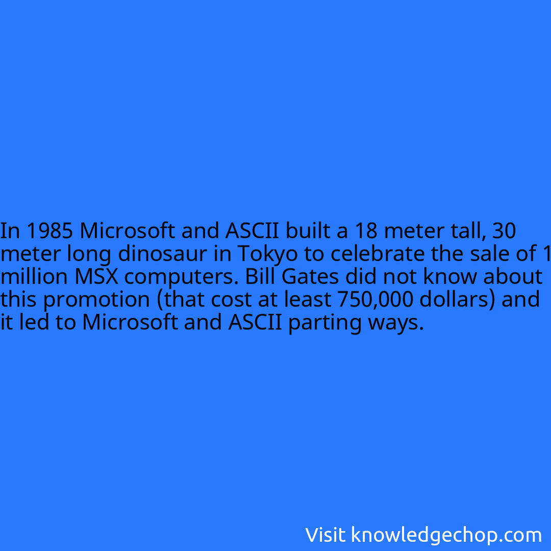 In 1985 Microsoft and ASCII built a 18 meter tall, 30 meter long dinosaur in Tokyo to celebrate the sale of 1 million MSX computers. Bill Gates did not know about this promotion (that cost at least 750,000 dollars) and it led to Microsoft and ASCII parting ways.