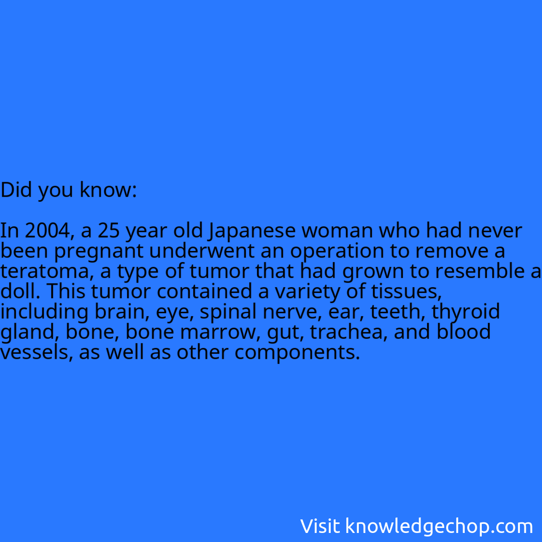   In 2004, a 25 year old Japanese woman who had never been pregnant underwent an operation to remove a teratoma, a type of tumor that had grown to resemble a doll. This tumor contained a variety of tissues, including brain, eye, spinal nerve, ear, teeth, thyroid gland, bone, bone marrow, gut, trachea, and blood vessels, as well as other components.