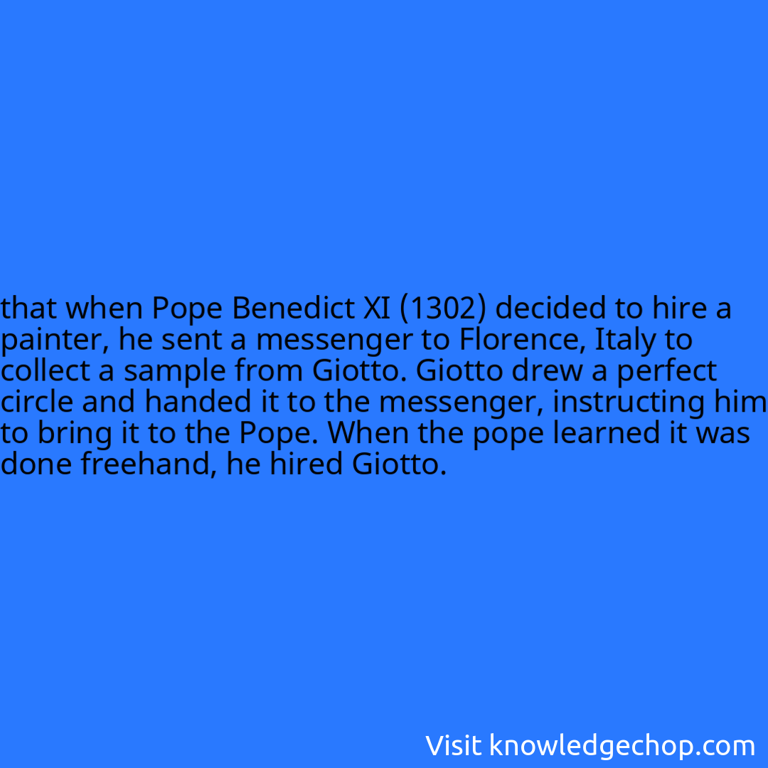 that when Pope Benedict XI (1302) decided to hire a painter, he sent a messenger to Florence, Italy to collect a sample from Giotto. Giotto drew a perfect circle and handed it to the messenger, instructing him to bring it to the Pope. When the pope learned it was done freehand, he hired Giotto.