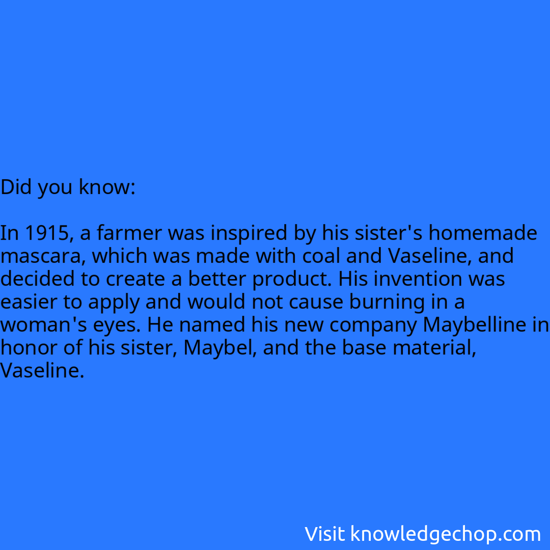   In 1915, a farmer was inspired by his sister's homemade mascara, which was made with coal and Vaseline, and decided to create a better product. His invention was easier to apply and would not cause burning in a woman's eyes. He named his new company Maybelline in honor of his sister, Maybel, and the base material, Vaseline.