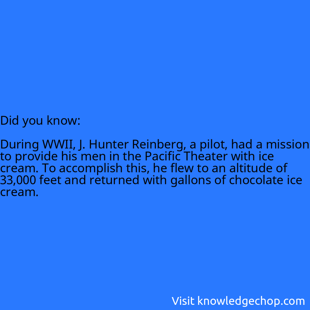   During WWII, J. Hunter Reinberg, a pilot, had a mission to provide his men in the Pacific Theater with ice cream. To accomplish this, he flew to an altitude of 33,000 feet and returned with gallons of chocolate ice cream.