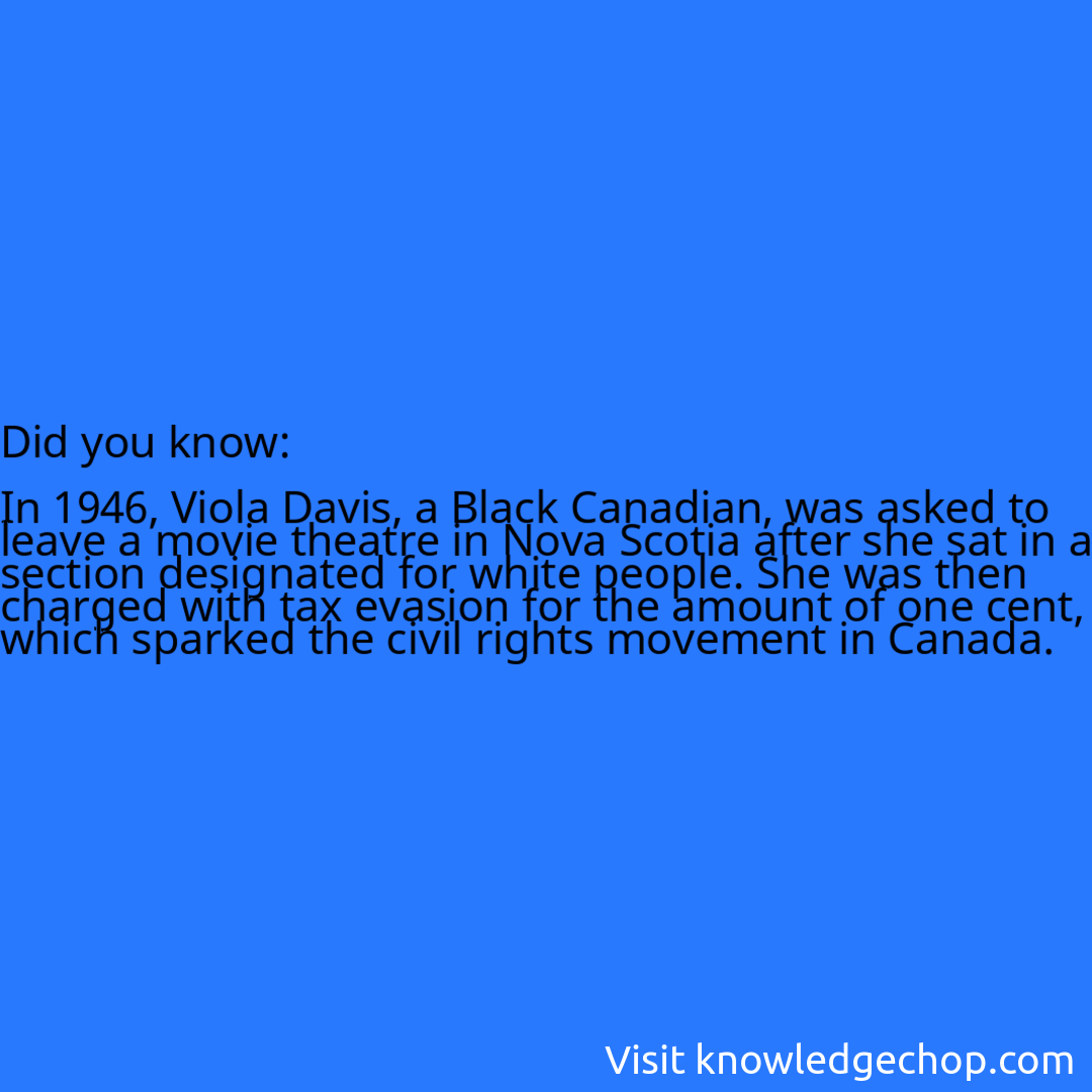  In 1946, Viola Davis, a Black Canadian, was asked to leave a movie theatre in Nova Scotia after she sat in a section designated for white people. She was then charged with tax evasion for the amount of one cent, which sparked the civil rights movement in Canada.