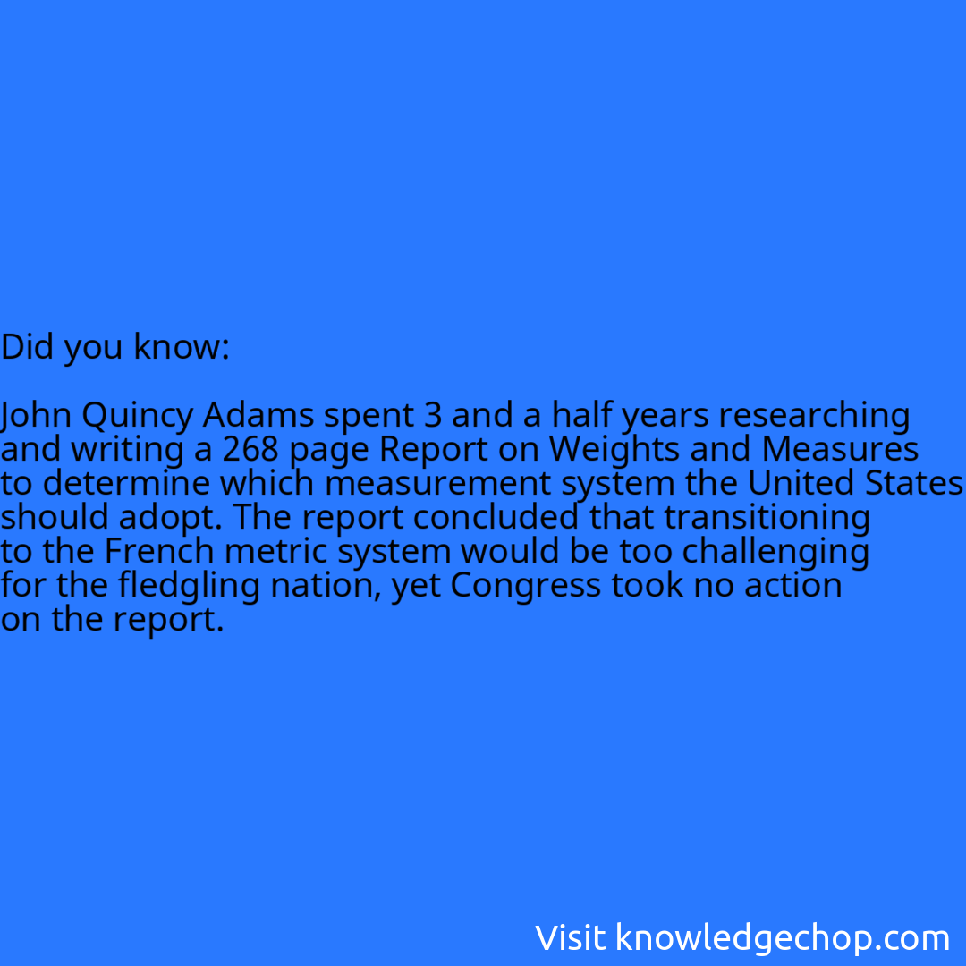   John Quincy Adams spent 3 and a half years researching and writing a 268 page Report on Weights and Measures to determine which measurement system the United States should adopt. The report concluded that transitioning to the French metric system would be too challenging for the fledgling nation, yet Congress took no action on the report.