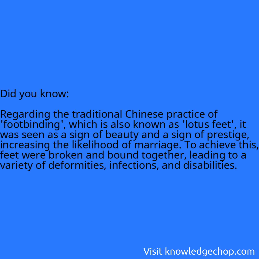  Regarding the traditional Chinese practice of 'footbinding', which is also known as 'lotus feet', it was seen as a sign of beauty and a sign of prestige, increasing the likelihood of marriage. To achieve this, feet were broken and bound together, leading to a variety of deformities, infections, and disabilities.
