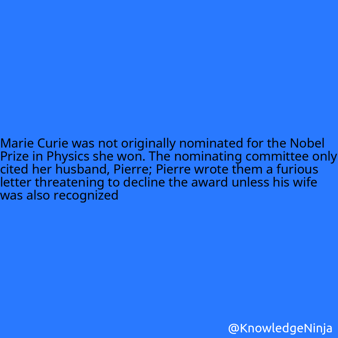 
Marie Curie was not originally nominated for the Nobel Prize in Physics she won. The nominating committee only cited her husband, Pierre; Pierre wrote them a furious letter threatening to decline the award unless his wife was also recognized