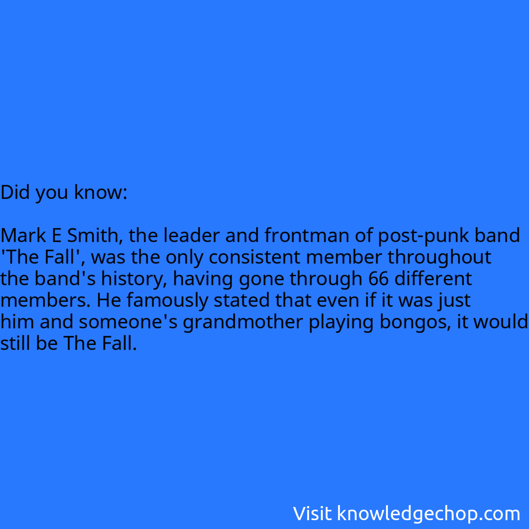   Mark E Smith, the leader and frontman of post-punk band 'The Fall', was the only consistent member throughout the band's history, having gone through 66 different members. He famously stated that even if it was just him and someone's grandmother playing bongos, it would still be The Fall.
