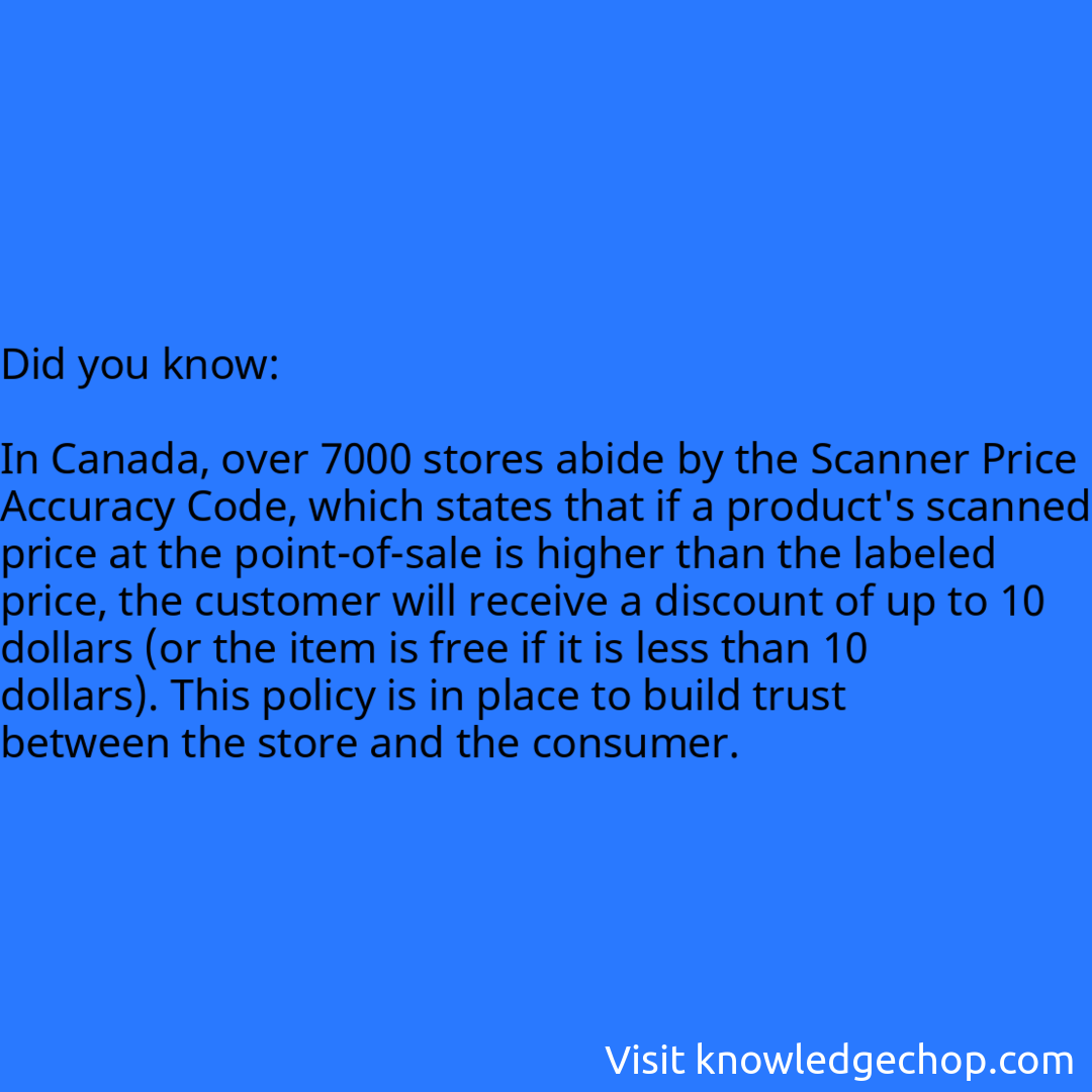   In Canada, over 7000 stores abide by the Scanner Price Accuracy Code, which states that if a product's scanned price at the point-of-sale is higher than the labeled price, the customer will receive a discount of up to 10 dollars (or the item is free if it is less than 10 dollars). This policy is in place to build trust between the store and the consumer.