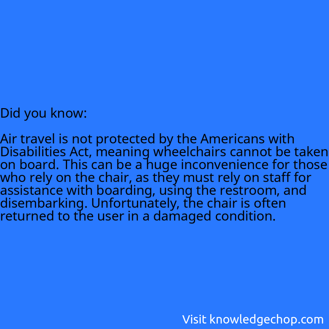   Air travel is not protected by the Americans with Disabilities Act, meaning wheelchairs cannot be taken on board. This can be a huge inconvenience for those who rely on the chair, as they must rely on staff for assistance with boarding, using the restroom, and disembarking. Unfortunately, the chair is often returned to the user in a damaged condition.
