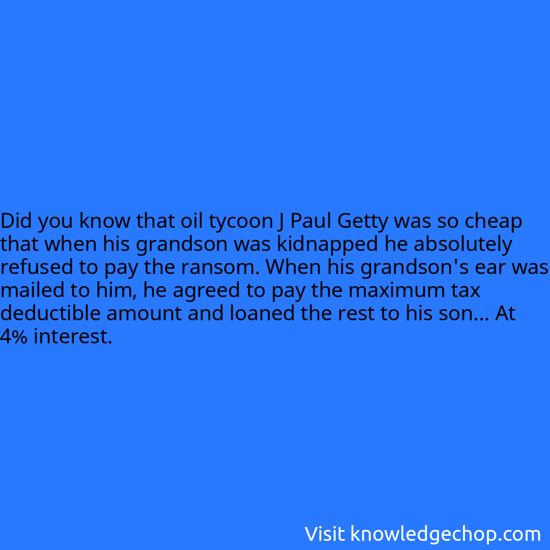 that oil tycoon J Paul Getty was so cheap that when his grandson was kidnapped he absolutely refused to pay the ransom. When his grandson's ear was mailed to him, he agreed to pay the maximum tax deductible amount and loaned the rest to his son... At 4% interest.