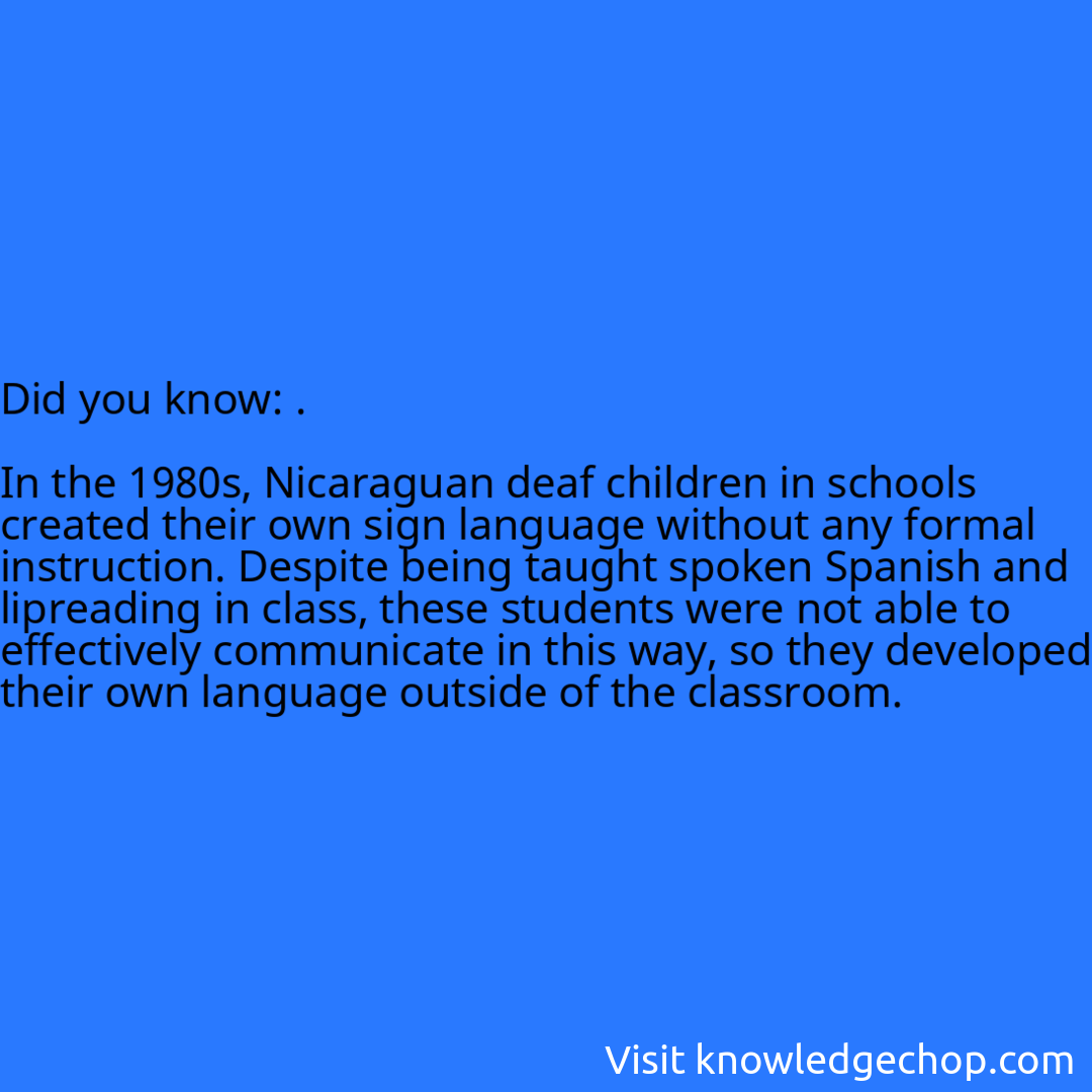 .  In the 1980s, Nicaraguan deaf children in schools created their own sign language without any formal instruction. Despite being taught spoken Spanish and lipreading in class, these students were not able to effectively communicate in this way, so they developed their own language outside of the classroom.