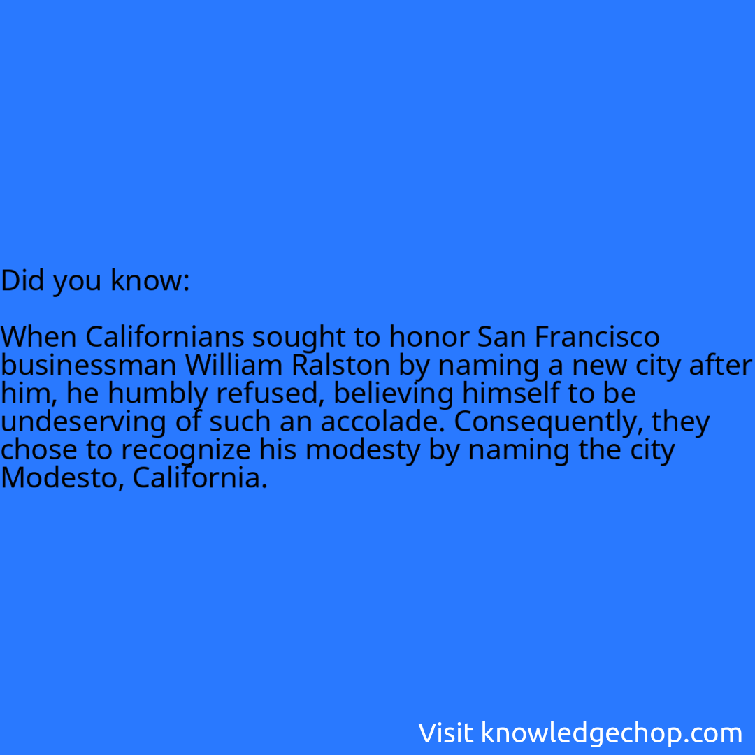   When Californians sought to honor San Francisco businessman William Ralston by naming a new city after him, he humbly refused, believing himself to be undeserving of such an accolade. Consequently, they chose to recognize his modesty by naming the city Modesto, California.